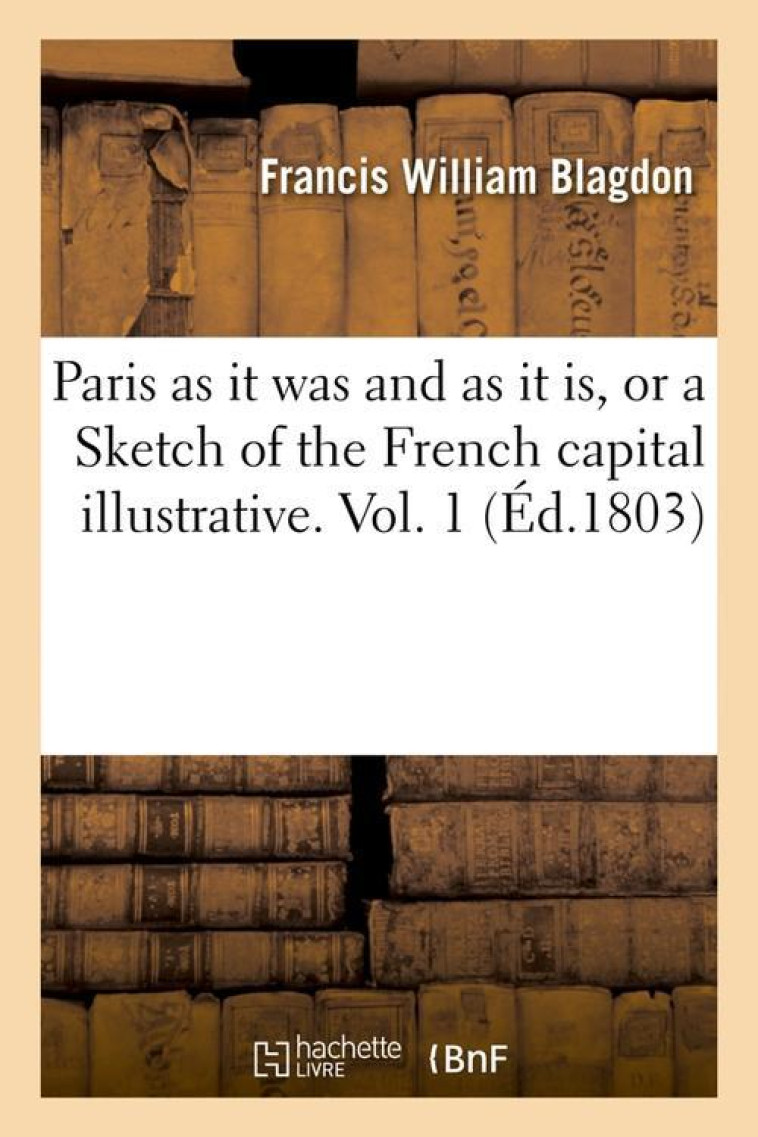 PARIS AS IT WAS AND AS IT IS, OR A SKETCH OF THE FRENCH CAPITAL ILLUSTRATIVE. VOL. 1 (ED.1803) - BLAGDON F W. - HACHETTE